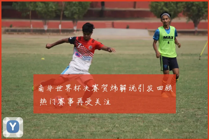 南非世界杯决赛贺炜解说引发回顾 热门赛事再受关注