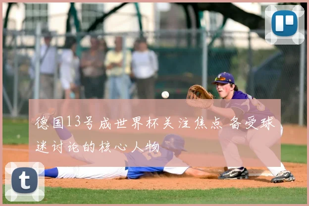 德国13号成世界杯关注焦点 备受球迷讨论的核心人物