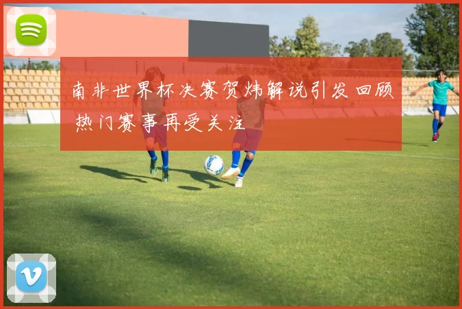 南非世界杯决赛贺炜解说引发回顾 热门赛事再受关注