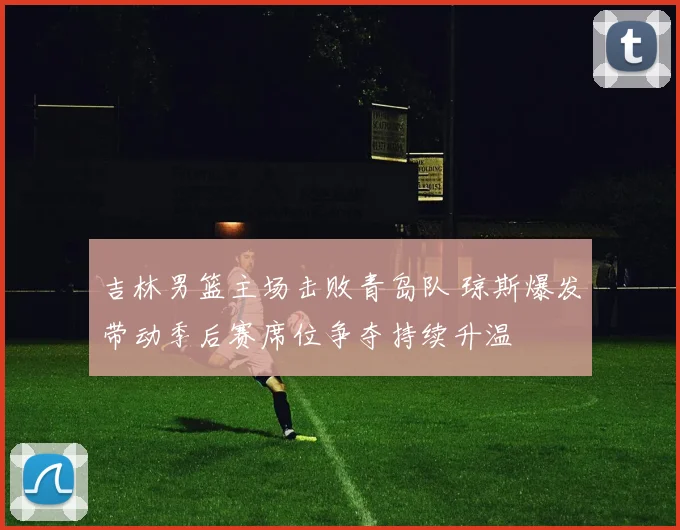 吉林男篮主场击败青岛队 琼斯爆发带动季后赛席位争夺持续升温