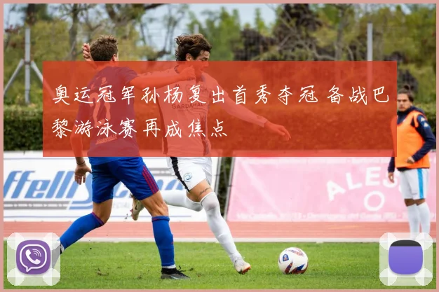 奥运冠军孙杨复出首秀夺冠 备战巴黎游泳赛再成焦点