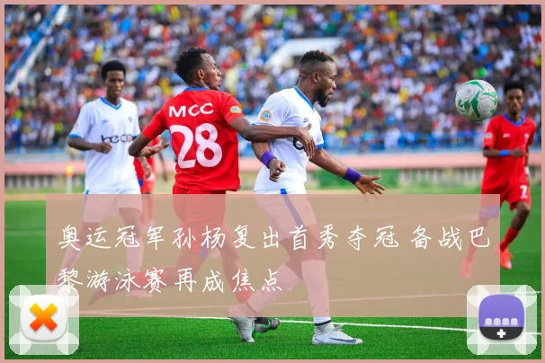 奥运冠军孙杨复出首秀夺冠 备战巴黎游泳赛再成焦点