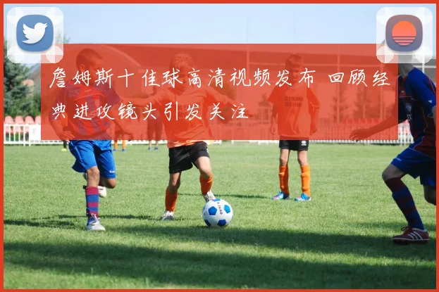 詹姆斯十佳球高清视频发布 回顾经典进攻镜头引发关注