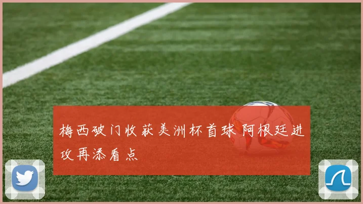 梅西破门收获美洲杯首球 阿根廷进攻再添看点