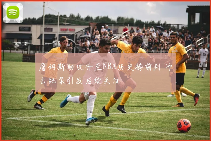 詹姆斯助攻升至NBA历史榜前列 冲击纪录引发后续关注