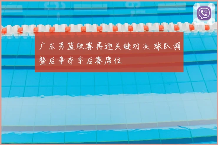 广东男篮联赛再迎关键对决 球队调整后争夺季后赛席位